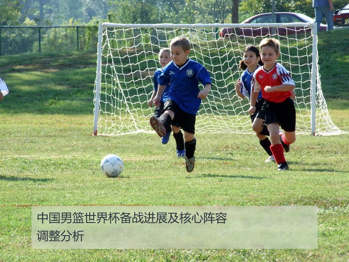 中国男篮世界杯备战进展及核心阵容调整分析